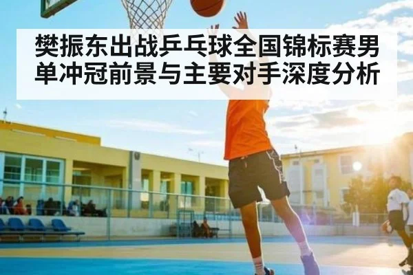樊振东出战乒乓球全国锦标赛男单冲冠前景与主要对手深度分析