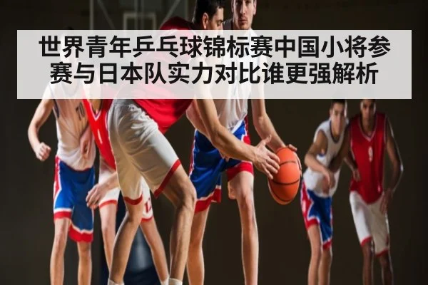 世界青年乒乓球锦标赛中国小将参赛与日本队实力对比谁更强解析