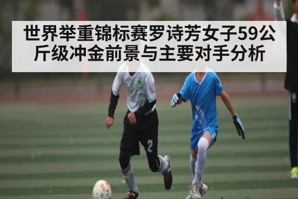 世界举重锦标赛罗诗芳女子59公斤级冲金前景与主要对手分析